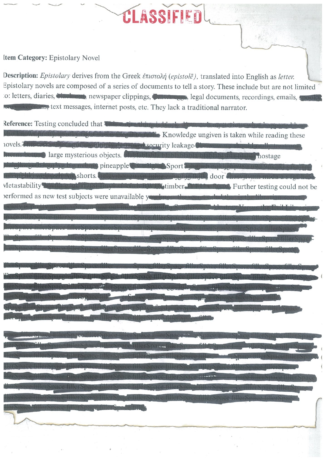 A scanned copy of a classified document that has been liberally redacted. Reading: Item Category: Epistolary Novel Description: Epistolary derives from the Greek ἐπιστολή (epistolē), translated into English as letter. Epistolary novels are composed of a series of documents to tell a story. These include but are not limited to: letters, diaries, REDACTED, newspaper clippings, REDACTED, legal documents, recordings, emails, REDACTED, text messages, internet posts, etc. They lack a traditional narrator. Reference: Testing concluded that REDACTED Knowledge ungiven is taken while reading these novels.REDACTED security leakage REDACTED large mysterious objects. REDACTED hostage REDACTED pineapple REDACTED Sport REDACTED shorts. REDACTED door REDACTED Metastability REDACTED timber REDACTED Further testing could not be performed as new test subjects were unavailable REDACTED REDACTED REDACTED